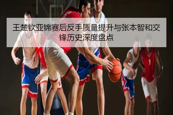 王楚钦亚锦赛后反手质量提升与张本智和交锋历史深度盘点