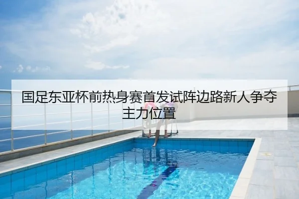 国足东亚杯前热身赛首发试阵边路新人争夺主力位置