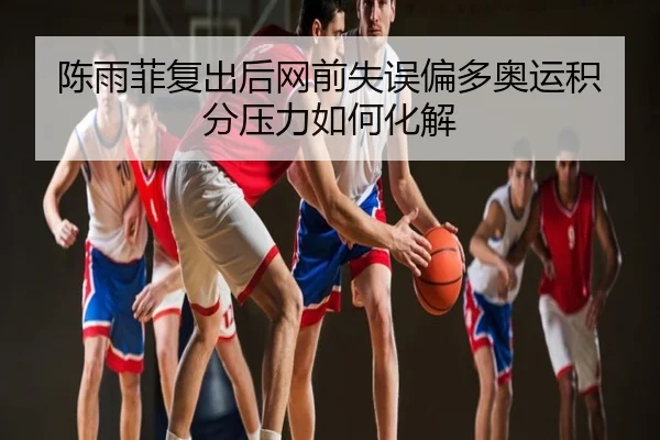 陈雨菲复出后网前失误偏多奥运积分压力如何化解
